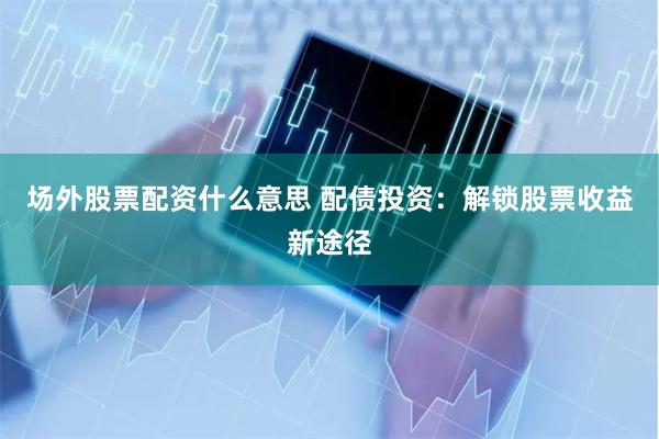 场外股票配资什么意思 配债投资：解锁股票收益新途径