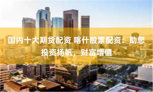 国内十大期货配资 喀什股票配资：助您投资扬帆，财富增值