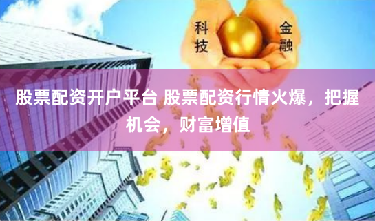 股票配资开户平台 股票配资行情火爆，把握机会，财富增值