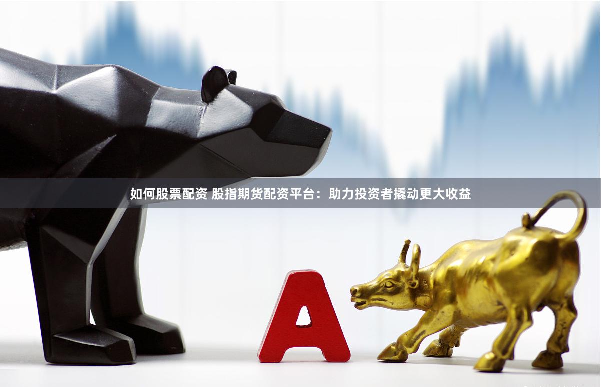 如何股票配资 股指期货配资平台：助力投资者撬动更大收益