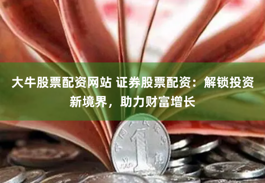 大牛股票配资网站 证券股票配资：解锁投资新境界，助力财富增长