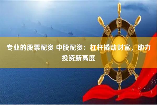 专业的股票配资 中股配资：杠杆撬动财富，助力投资新高度