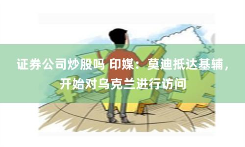 证券公司炒股吗 印媒：莫迪抵达基辅，开始对乌克兰进行访问
