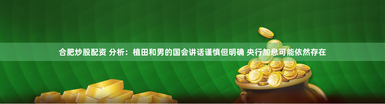 合肥炒股配资 分析：植田和男的国会讲话谨慎但明确 央行加息可能依然存在