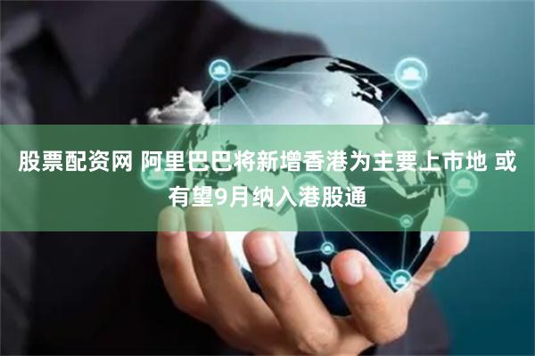 股票配资网 阿里巴巴将新增香港为主要上市地 或有望9月纳入港股通