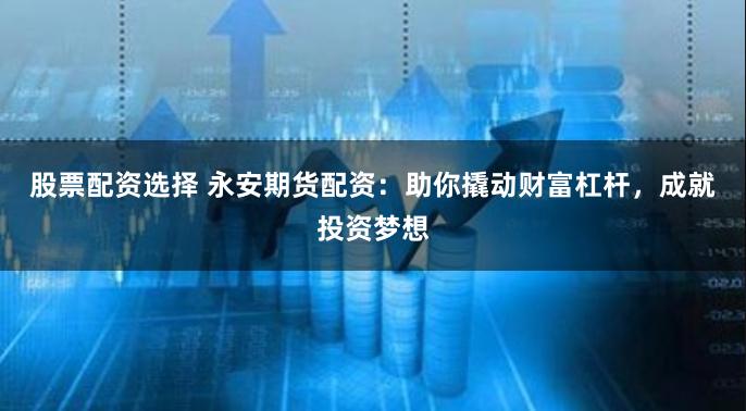 股票配资选择 永安期货配资：助你撬动财富杠杆，成就投资梦想