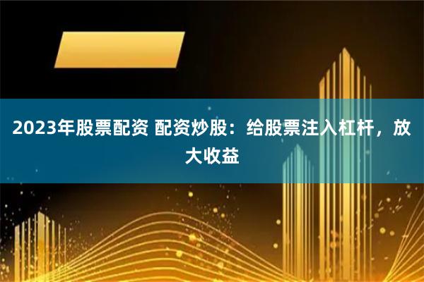 2023年股票配资 配资炒股：给股票注入杠杆，放大收益