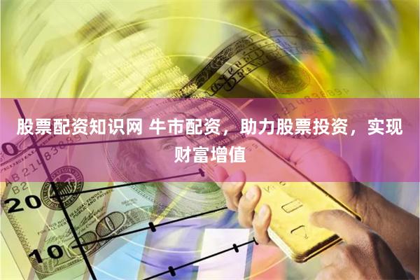 股票配资知识网 牛市配资，助力股票投资，实现财富增值