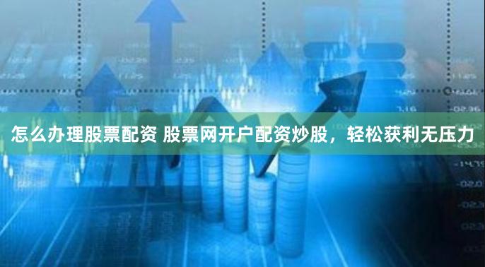 怎么办理股票配资 股票网开户配资炒股，轻松获利无压力