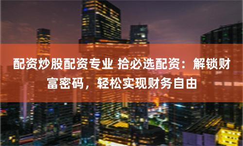 配资炒股配资专业 拾必选配资:解锁财富密码,轻松实现财务自由