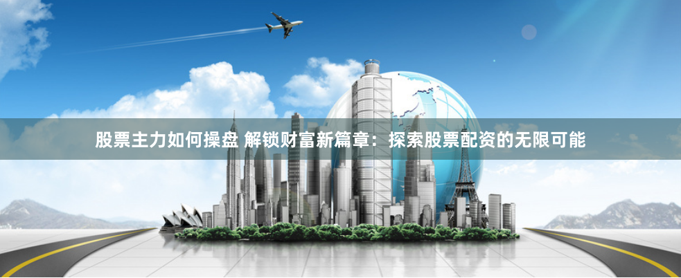 股票主力如何操盘 解锁财富新篇章:探索股票配资的无限可能