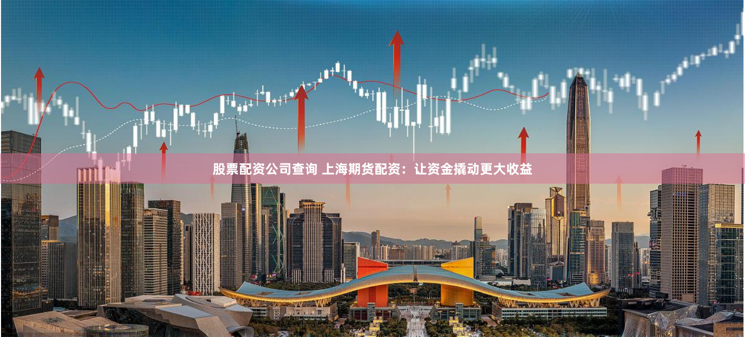 股票配资公司查询 上海期货配资：让资金撬动更大收益